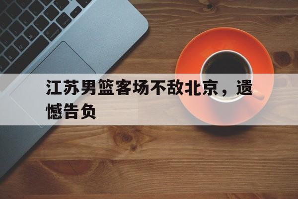 江苏男篮客场不敌北京,遗憾告负(cba江苏男篮) 江苏男篮客场不敌北京,遗憾告负(cba江苏男篮)